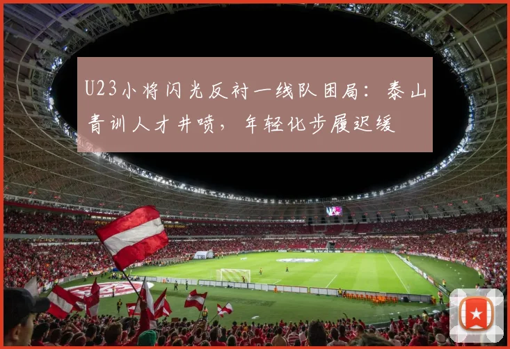 U23小将闪光反衬一线队困局：泰山青训人才井喷，年轻化步履迟缓
