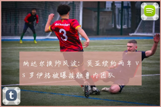 纳达尔换帅风波：莫亚续约两年 vs 罗伊格被曝接触鲁内团队