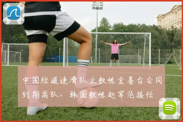 中国短道速滑队主教练金善台合同到期离队，韩国教练赵宰范接任