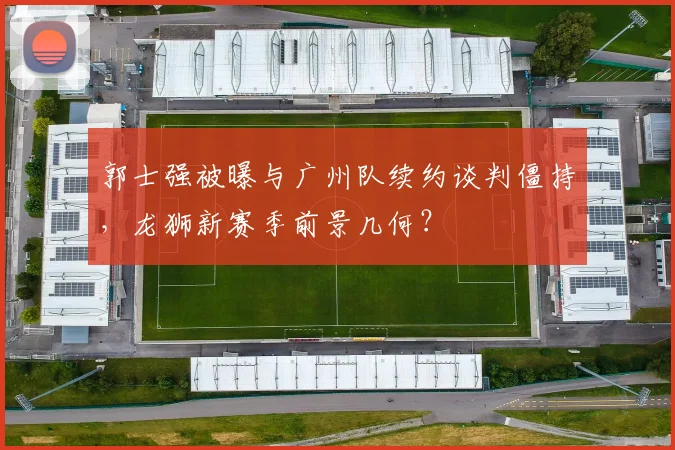 郭士强被曝与广州队续约谈判僵持，龙狮新赛季前景几何？